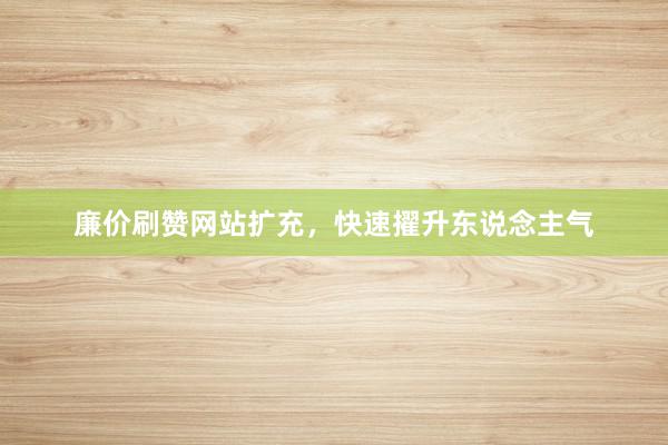 廉价刷赞网站扩充，快速擢升东说念主气