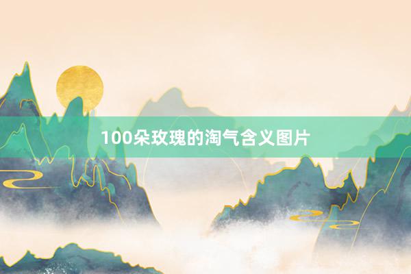 100朵玫瑰的淘气含义图片