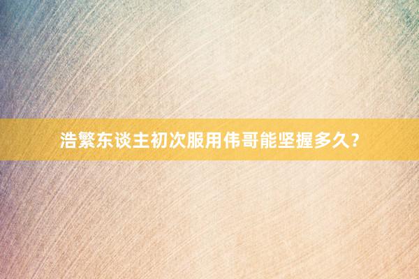 浩繁东谈主初次服用伟哥能坚握多久？