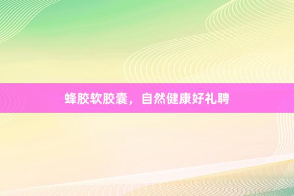 蜂胶软胶囊，自然健康好礼聘